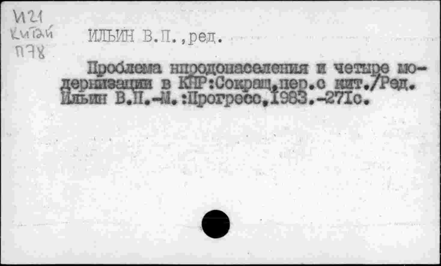 ﻿МП
ИЛЬИН В.П.,ред.
Проблема нпэодонаселешш и четыре ио-дернизации в КПР:Сокрац.пеп.о кит./Рэд. Ильин ВТгС-й. :Прогресс, 1983. -271с.